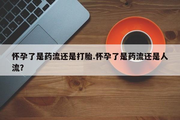 私人打胎药微信，怀孕了是药流还是打胎.怀孕了是药流还是人流？