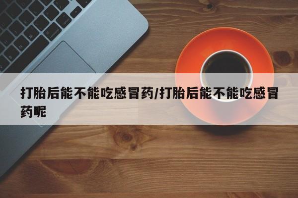 私人打胎药微信，打胎后能不能吃感冒药/打胎后能不能吃感冒药呢