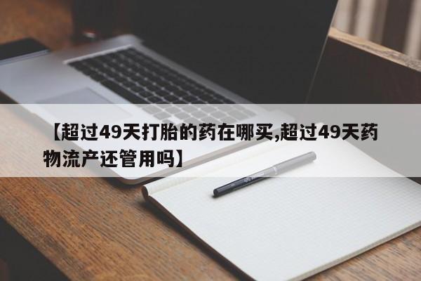 私人打胎药微信，【超过49天打胎的药在哪买,超过49天药物流产还管用吗】