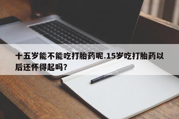 私人打胎药微信，十五岁能不能吃打胎药呢.15岁吃打胎药以后还怀得起吗？