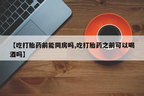私人打胎药微信，【吃打胎药前能同房吗,吃打胎药之前可以喝酒吗】