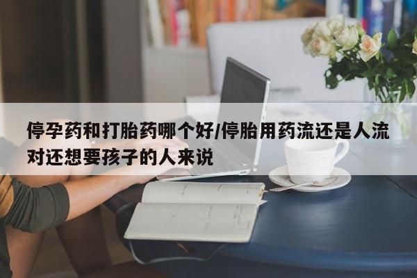 私人打胎药微信，停孕药和打胎药哪个好/停胎用药流还是人流对还想要孩子的人来说