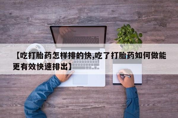 私人打胎药微信，【吃打胎药怎样排的快,吃了打胎药如何做能更有效快速排出】