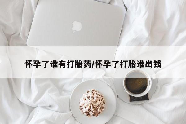 私人打胎药微信，怀孕了谁有打胎药/怀孕了打胎谁出钱