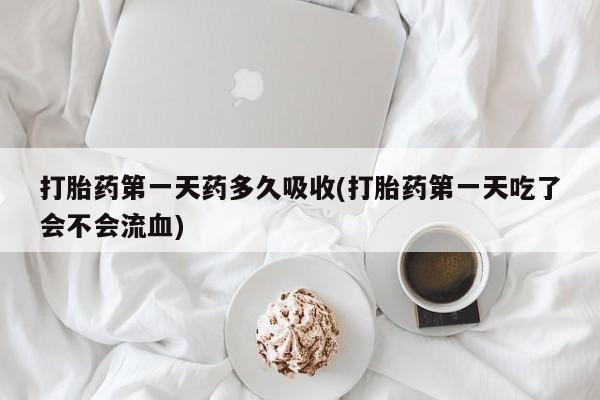 私人打胎药微信，打胎药第一天药多久吸收(打胎药第一天吃了会不会流血)
