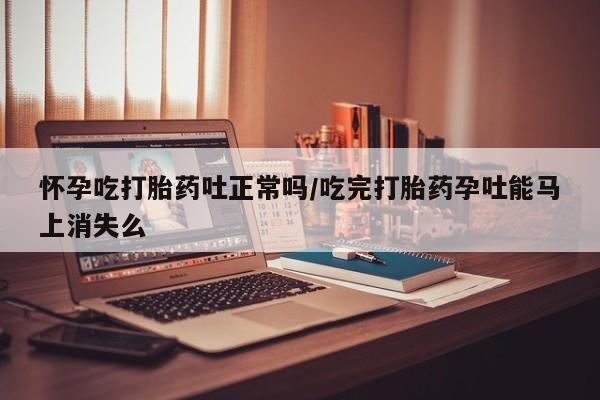 私人打胎药微信，怀孕吃打胎药吐正常吗/吃完打胎药孕吐能马上消失么