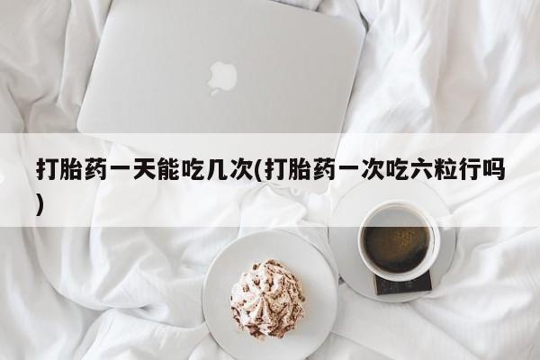 私人打胎药微信，打胎药一天能吃几次(打胎药一次吃六粒行吗)