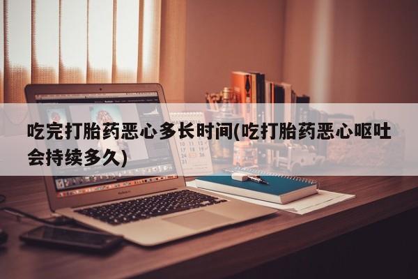 私人打胎药微信，吃完打胎药恶心多长时间(吃打胎药恶心呕吐会持续多久)