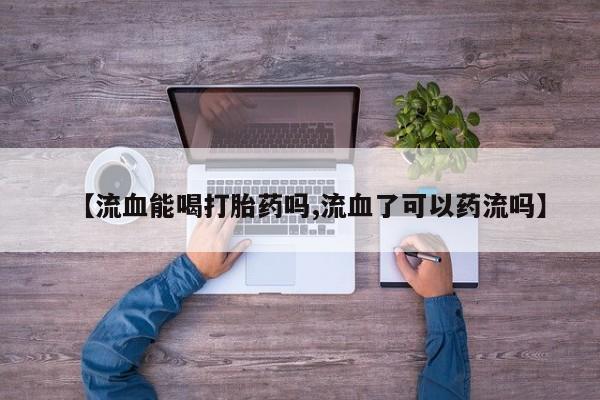 私人打胎药微信，【流血能喝打胎药吗,流血了可以药流吗】