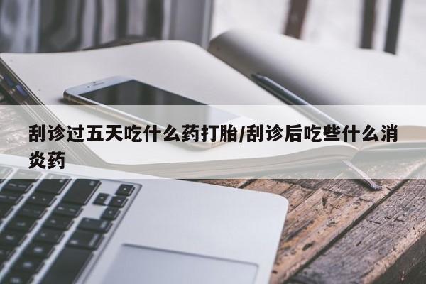 私人打胎药微信，刮诊过五天吃什么药打胎/刮诊后吃些什么消炎药