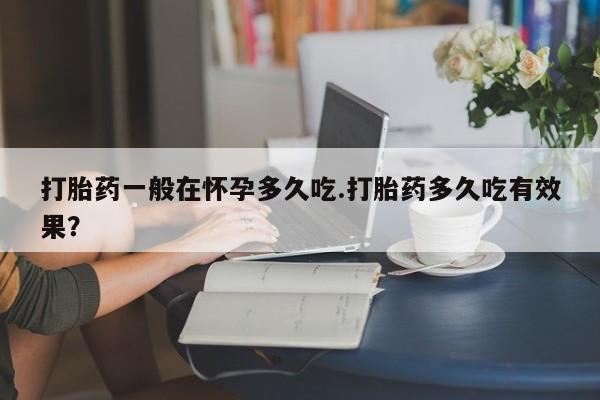 私人打胎药微信，打胎药一般在怀孕多久吃.打胎药多久吃有效果？