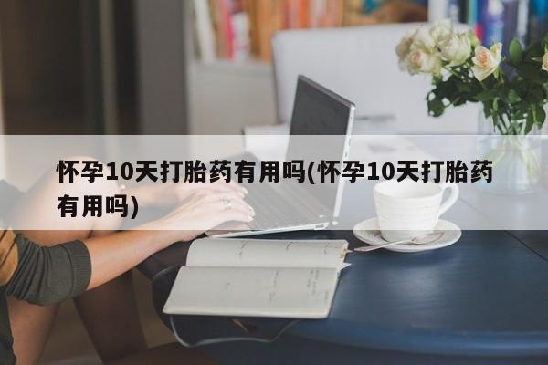 私人打胎药微信，怀孕10天打胎药有用吗(怀孕10天打胎药有用吗)