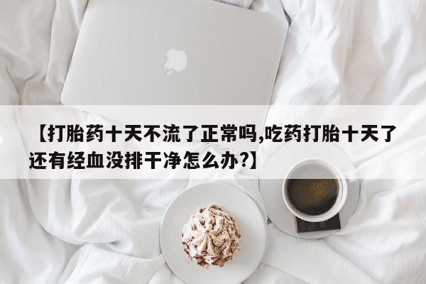 私人打胎药微信，【打胎药十天不流了正常吗,吃药打胎十天了还有经血没排干净怎么办?】