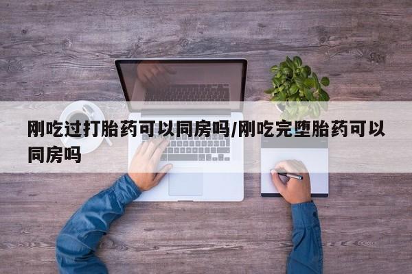 私人打胎药微信，刚吃过打胎药可以同房吗/刚吃完堕胎药可以同房吗
