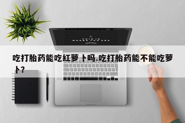 私人打胎药微信，吃打胎药能吃红萝卜吗.吃打胎药能不能吃萝卜？