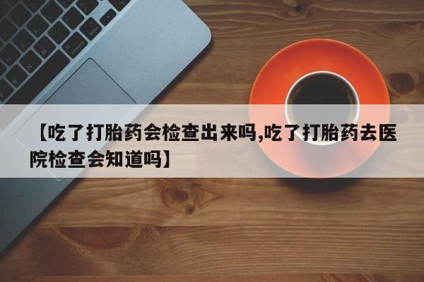 私人打胎药微信，【吃了打胎药会检查出来吗,吃了打胎药去医院检查会知道吗】
