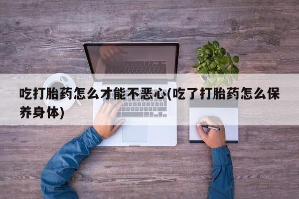 私人打胎药微信，吃打胎药怎么才能不恶心(吃了打胎药怎么保养身体)