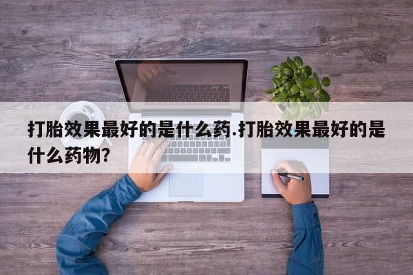私人打胎药微信，打胎效果最好的是什么药.打胎效果最好的是什么药物？