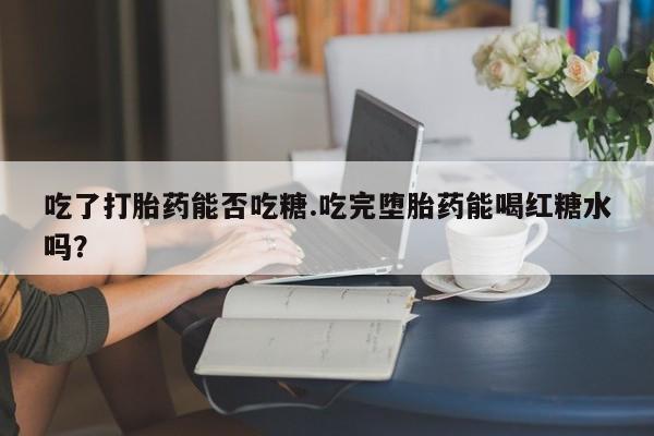 私人打胎药微信，吃了打胎药能否吃糖.吃完堕胎药能喝红糖水吗？