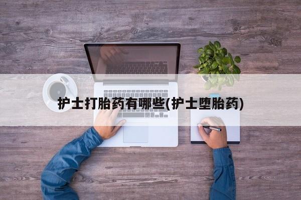 私人打胎药微信，护士打胎药有哪些(护士堕胎药)