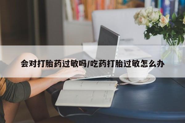 私人打胎药微信，会对打胎药过敏吗/吃药打胎过敏怎么办