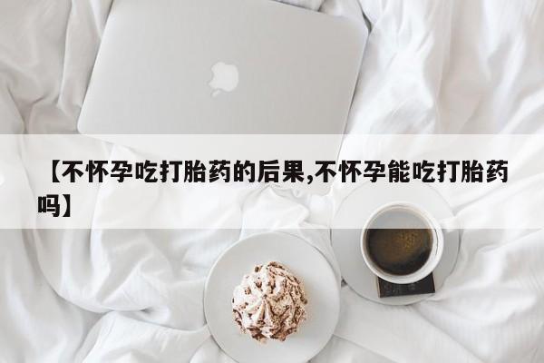 私人打胎药微信，【不怀孕吃打胎药的后果,不怀孕能吃打胎药吗】