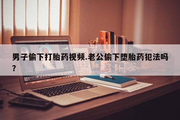 私人打胎药微信，男子偷下打胎药视频.老公偷下堕胎药犯法吗？