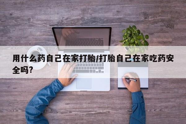 私人打胎药微信，用什么药自己在家打胎/打胎自己在家吃药安全吗?