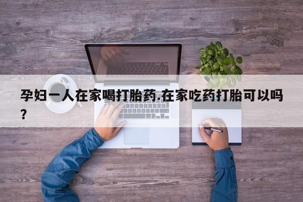 私人打胎药微信，孕妇一人在家喝打胎药.在家吃药打胎可以吗？