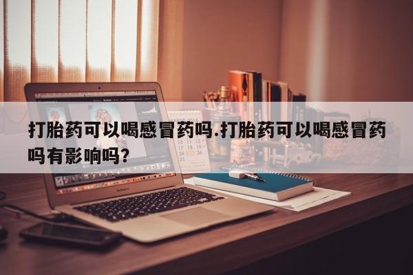 私人打胎药微信，打胎药可以喝感冒药吗.打胎药可以喝感冒药吗有影响吗？