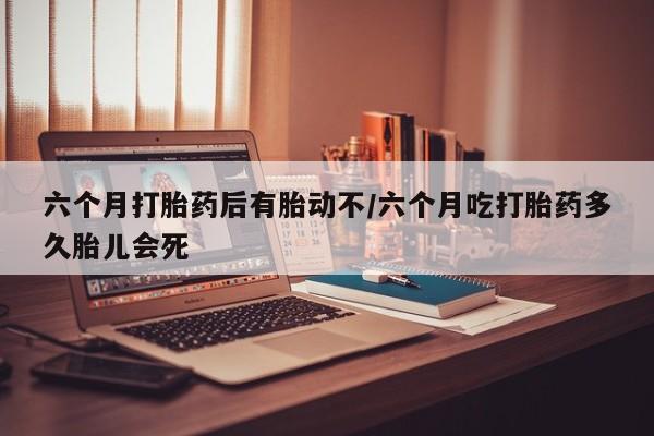 私人打胎药微信，六个月打胎药后有胎动不/六个月吃打胎药多久胎儿会死
