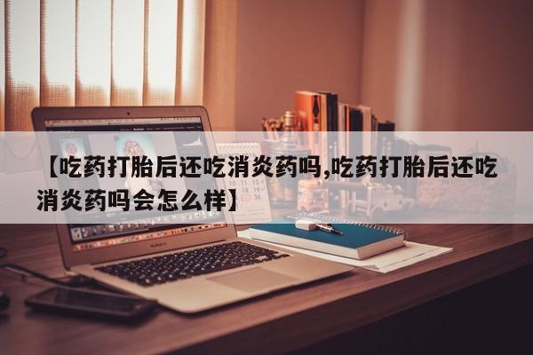 私人打胎药微信，【吃药打胎后还吃消炎药吗,吃药打胎后还吃消炎药吗会怎么样】