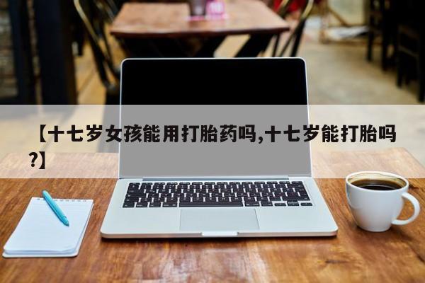 私人打胎药微信，【十七岁女孩能用打胎药吗,十七岁能打胎吗?】