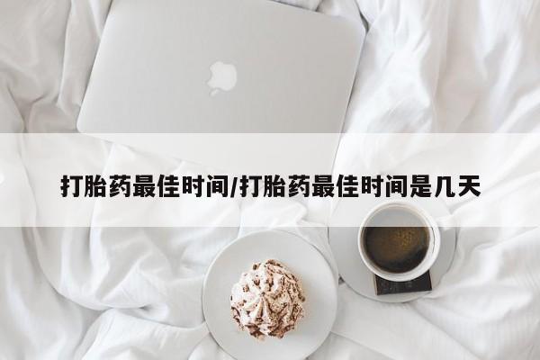 私人打胎药微信，打胎药最佳时间/打胎药最佳时间是几天