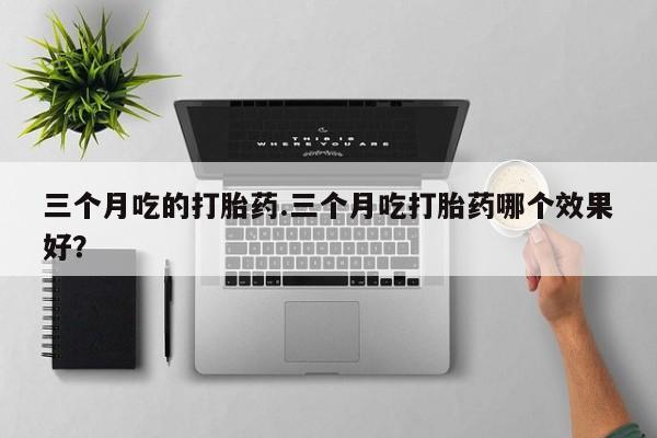 私人打胎药微信，三个月吃的打胎药.三个月吃打胎药哪个效果好？