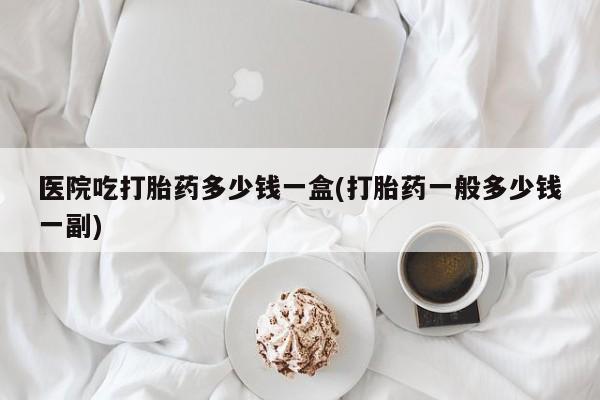 私人打胎药微信，医院吃打胎药多少钱一盒(打胎药一般多少钱一副)