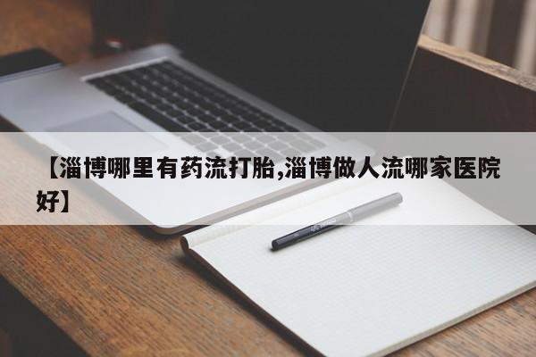 私人打胎药微信，【淄博哪里有药流打胎,淄博做人流哪家医院好】