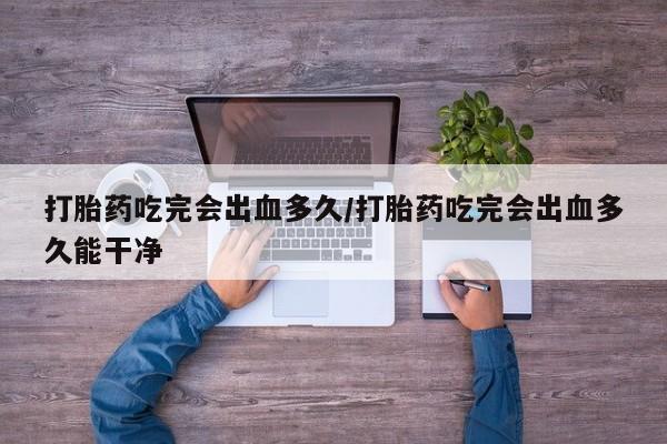 私人打胎药微信，打胎药吃完会出血多久/打胎药吃完会出血多久能干净