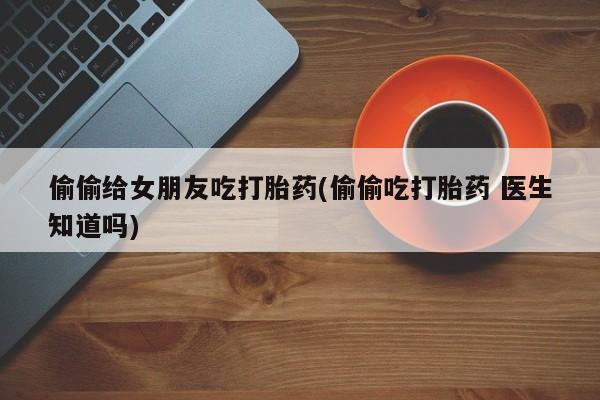 私人打胎药微信，偷偷给女朋友吃打胎药(偷偷吃打胎药 医生知道吗)