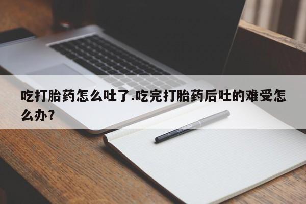 私人打胎药微信，吃打胎药怎么吐了.吃完打胎药后吐的难受怎么办？