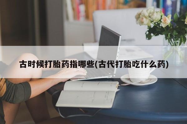 私人打胎药微信，古时候打胎药指哪些(古代打胎吃什么药)