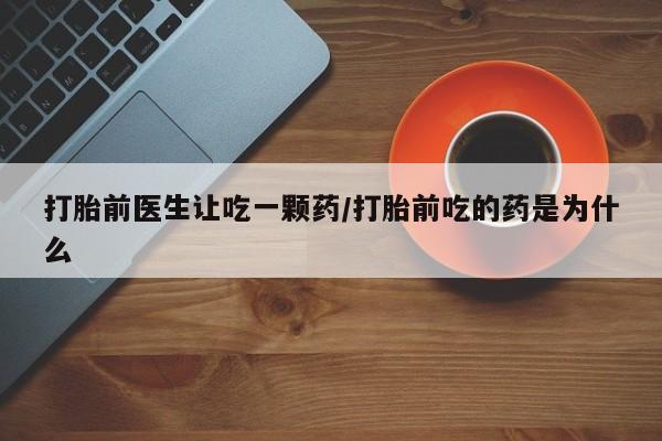 私人打胎药微信，打胎前医生让吃一颗药/打胎前吃的药是为什么