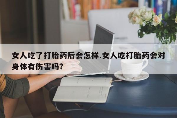 私人打胎药微信，女人吃了打胎药后会怎样.女人吃打胎药会对身体有伤害吗？