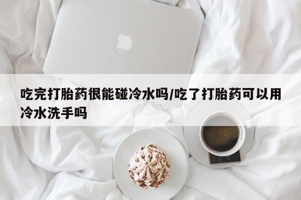 私人打胎药微信，吃完打胎药很能碰冷水吗/吃了打胎药可以用冷水洗手吗