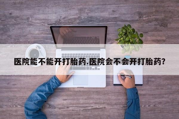 私人打胎药微信，医院能不能开打胎药.医院会不会开打胎药？
