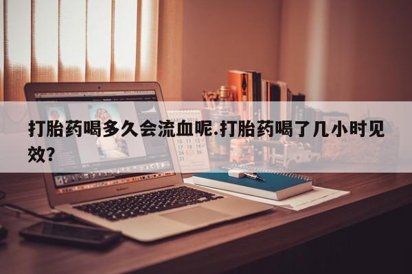 私人打胎药微信，打胎药喝多久会流血呢.打胎药喝了几小时见效？