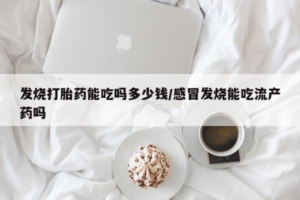 私人打胎药微信，发烧打胎药能吃吗多少钱/感冒发烧能吃流产药吗