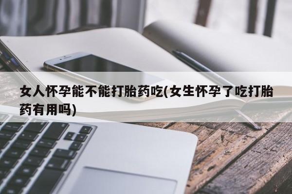 私人打胎药微信，女人怀孕能不能打胎药吃(女生怀孕了吃打胎药有用吗)