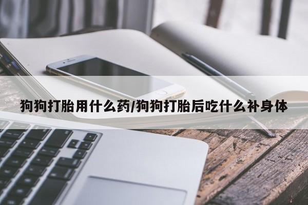 私人打胎药微信，狗狗打胎用什么药/狗狗打胎后吃什么补身体
