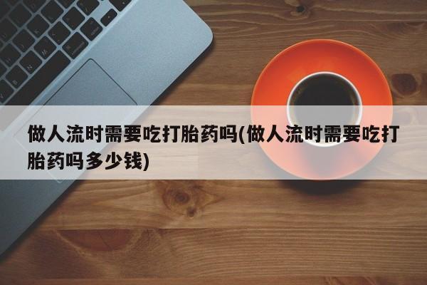 私人打胎药微信，做人流时需要吃打胎药吗(做人流时需要吃打胎药吗多少钱)